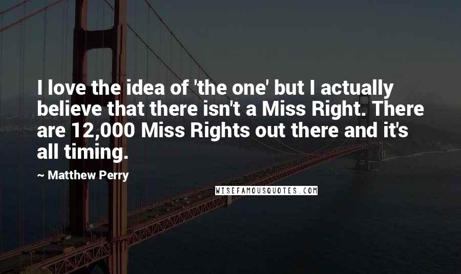 Matthew Perry Quotes: I love the idea of 'the one' but I actually believe that there isn't a Miss Right. There are 12,000 Miss Rights out there and it's all timing.