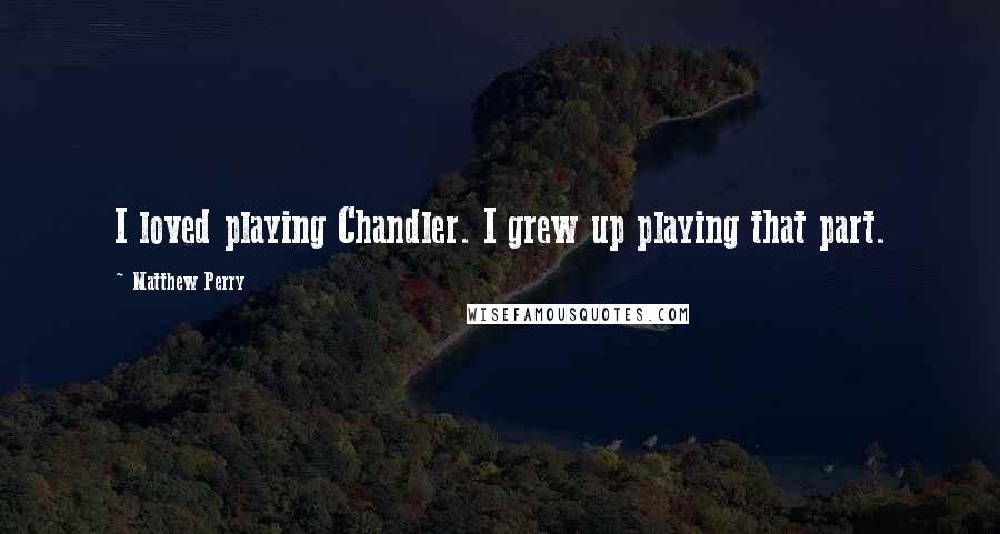 Matthew Perry Quotes: I loved playing Chandler. I grew up playing that part.