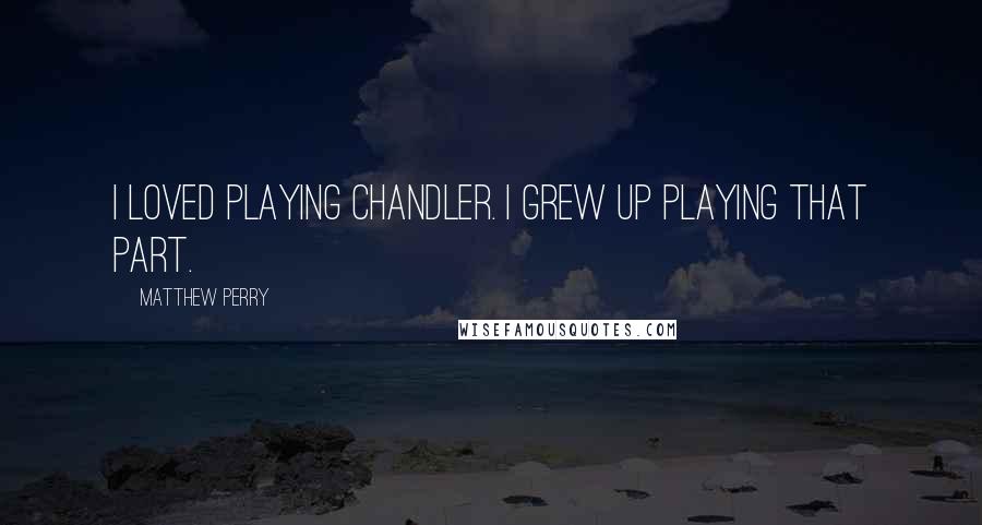 Matthew Perry Quotes: I loved playing Chandler. I grew up playing that part.