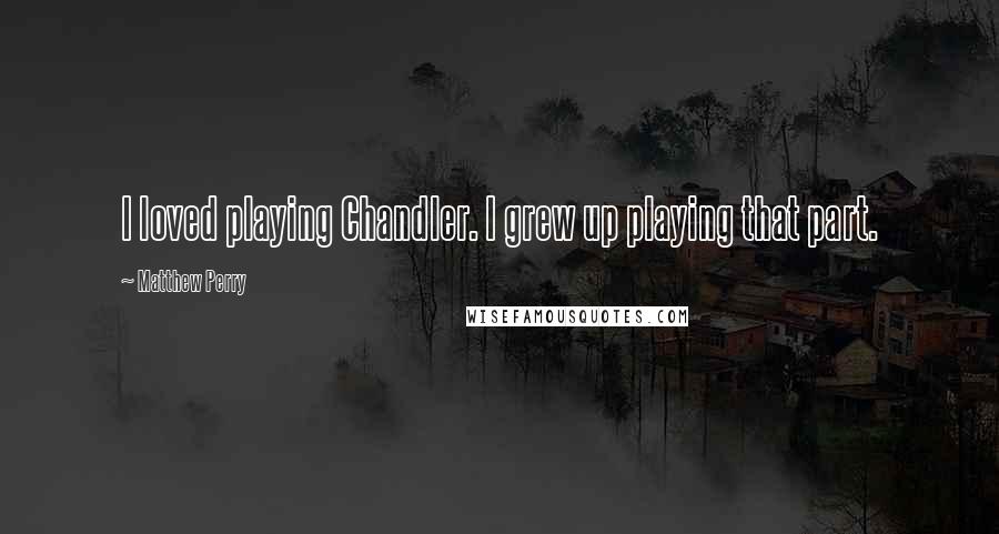 Matthew Perry Quotes: I loved playing Chandler. I grew up playing that part.
