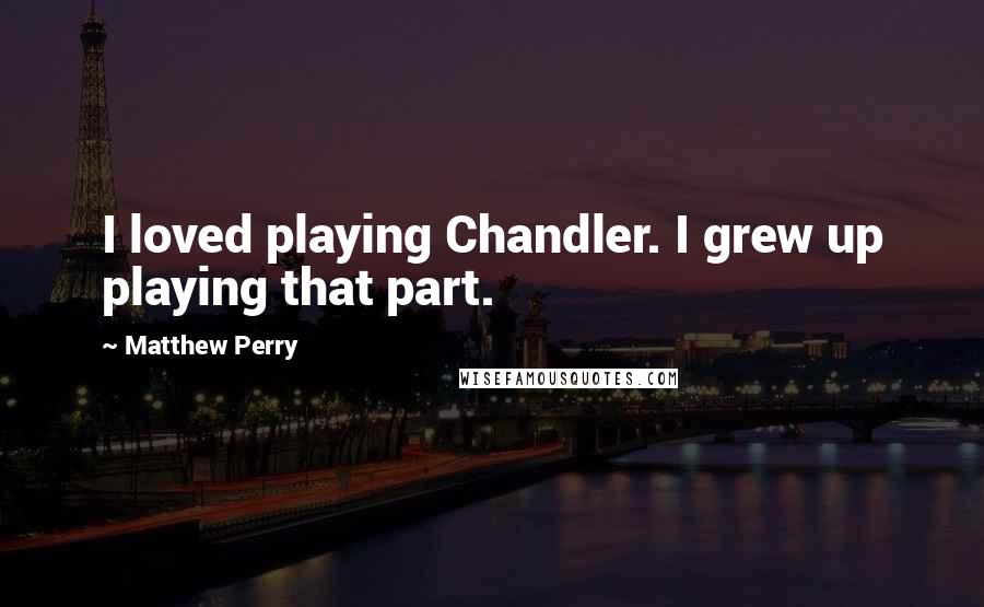 Matthew Perry Quotes: I loved playing Chandler. I grew up playing that part.