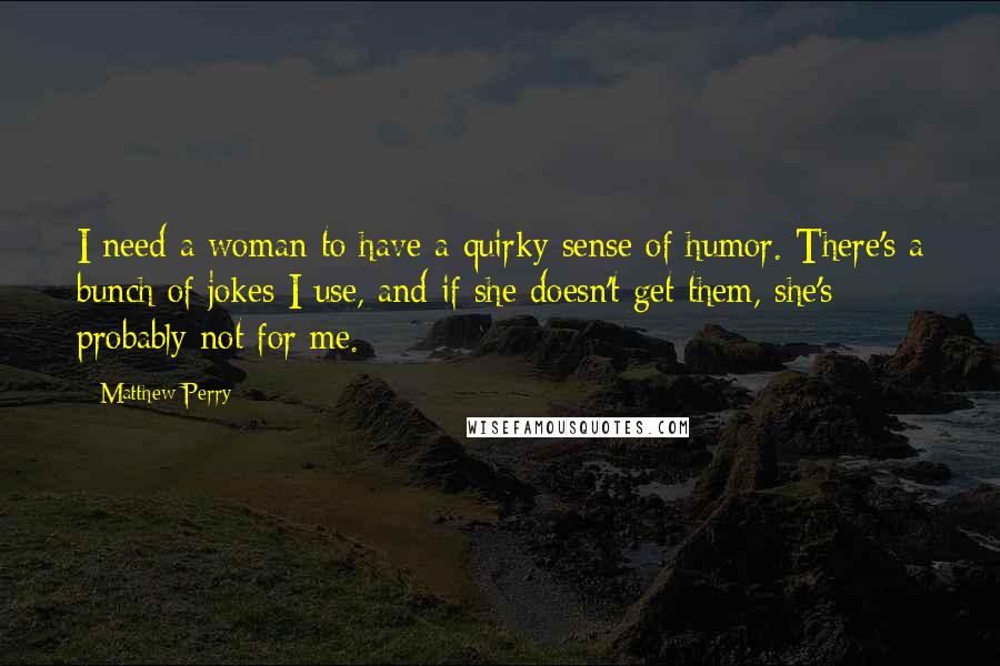 Matthew Perry Quotes: I need a woman to have a quirky sense of humor. There's a bunch of jokes I use, and if she doesn't get them, she's probably not for me.