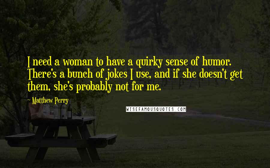 Matthew Perry Quotes: I need a woman to have a quirky sense of humor. There's a bunch of jokes I use, and if she doesn't get them, she's probably not for me.