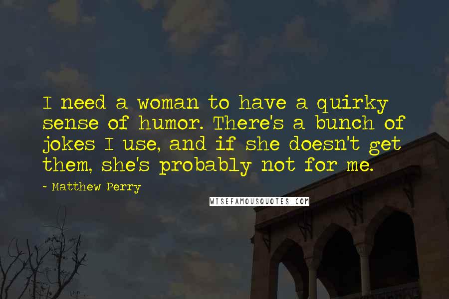 Matthew Perry Quotes: I need a woman to have a quirky sense of humor. There's a bunch of jokes I use, and if she doesn't get them, she's probably not for me.