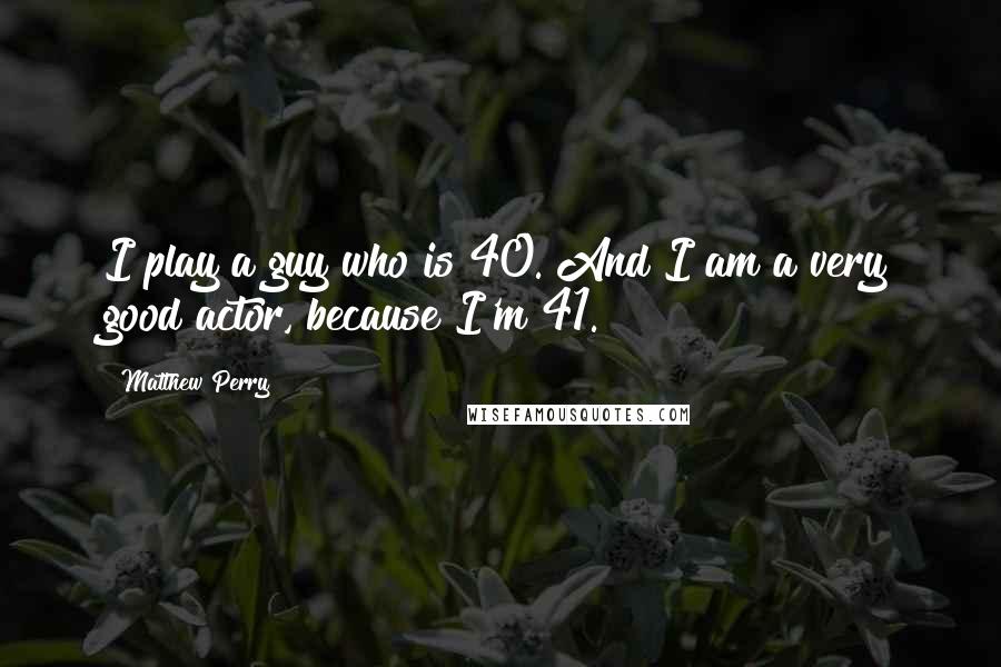 Matthew Perry Quotes: I play a guy who is 40. And I am a very good actor, because I'm 41.