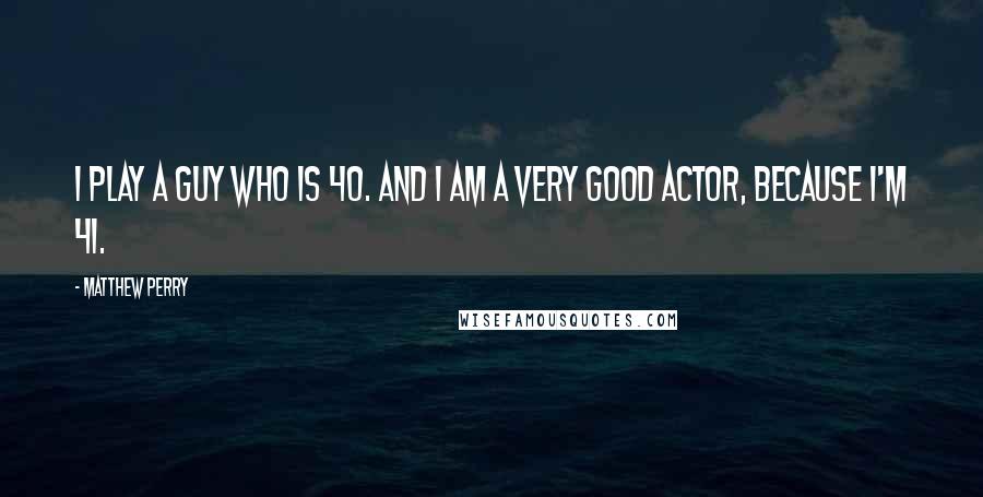 Matthew Perry Quotes: I play a guy who is 40. And I am a very good actor, because I'm 41.