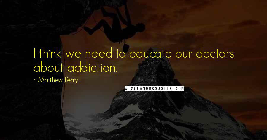 Matthew Perry Quotes: I think we need to educate our doctors about addiction.