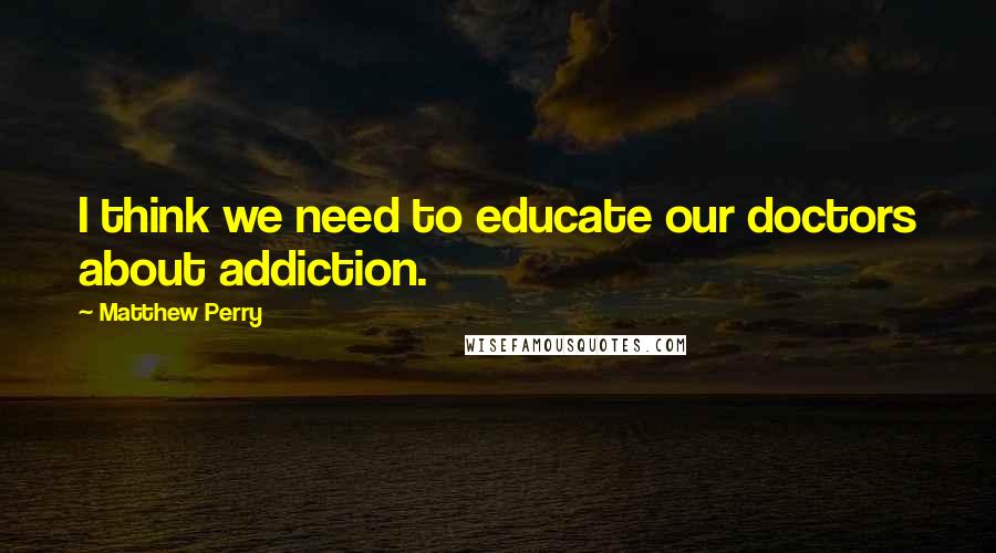 Matthew Perry Quotes: I think we need to educate our doctors about addiction.