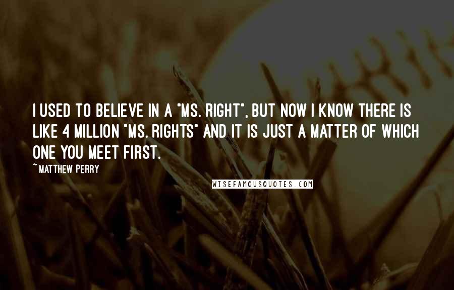 Matthew Perry Quotes: I used to believe in a "Ms. Right", but now i know there is like 4 million "Ms. Rights" and it is just a matter of which one you meet first.