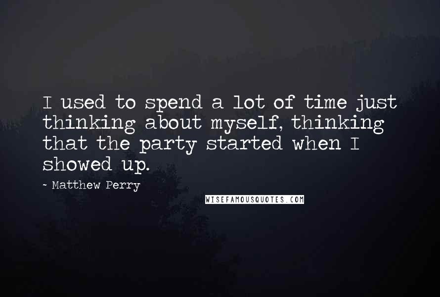 Matthew Perry Quotes: I used to spend a lot of time just thinking about myself, thinking that the party started when I showed up.