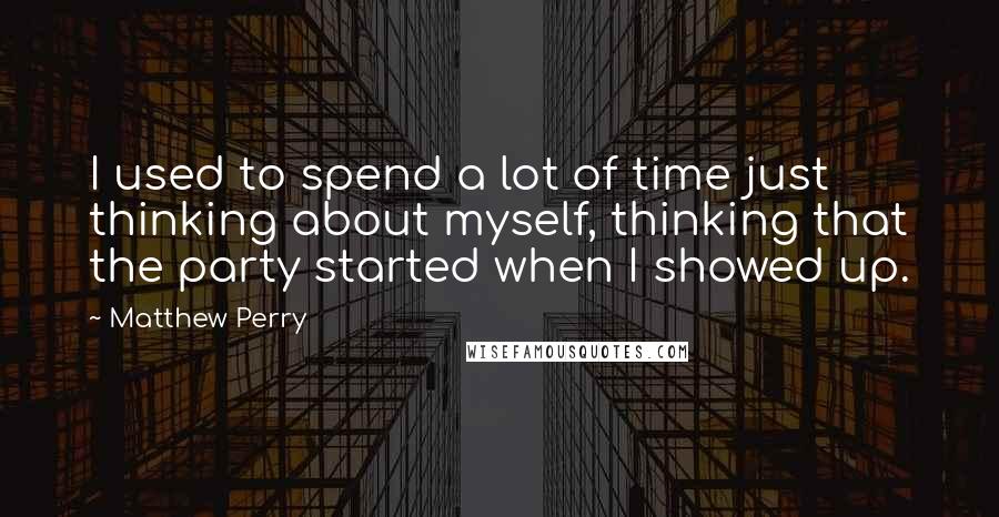 Matthew Perry Quotes: I used to spend a lot of time just thinking about myself, thinking that the party started when I showed up.
