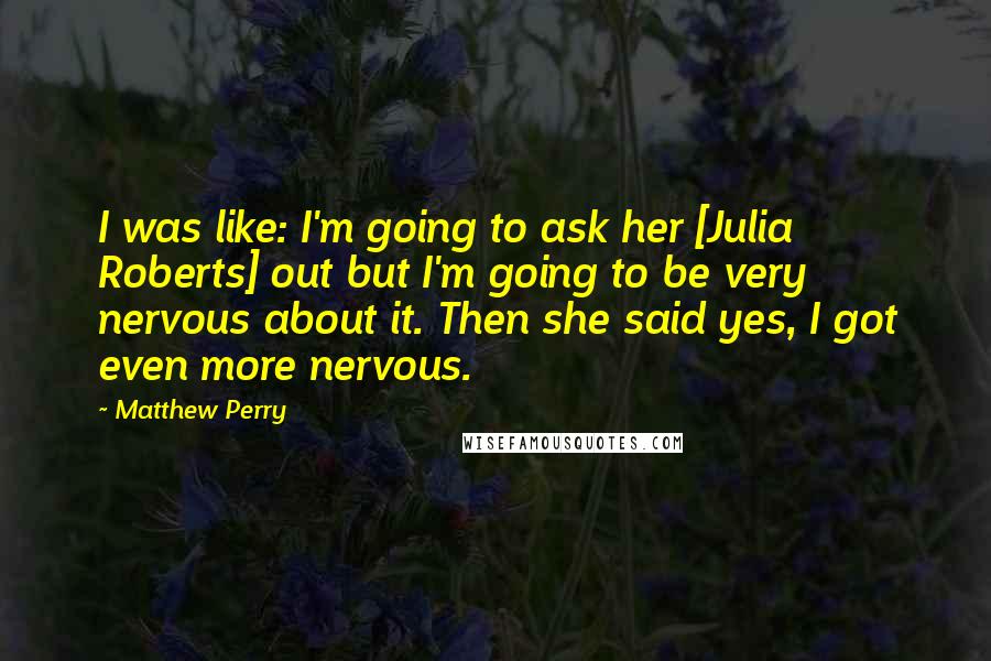 Matthew Perry Quotes: I was like: I'm going to ask her [Julia Roberts] out but I'm going to be very nervous about it. Then she said yes, I got even more nervous.