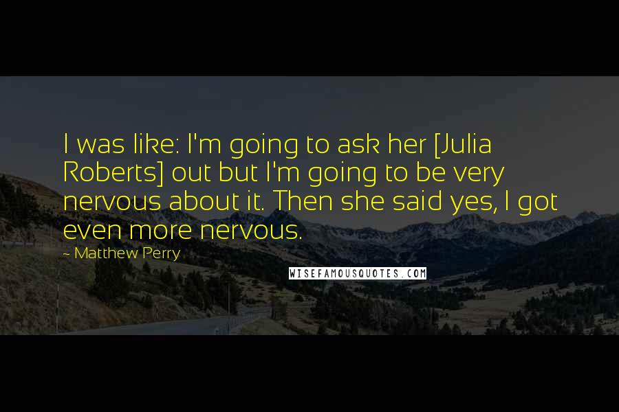 Matthew Perry Quotes: I was like: I'm going to ask her [Julia Roberts] out but I'm going to be very nervous about it. Then she said yes, I got even more nervous.