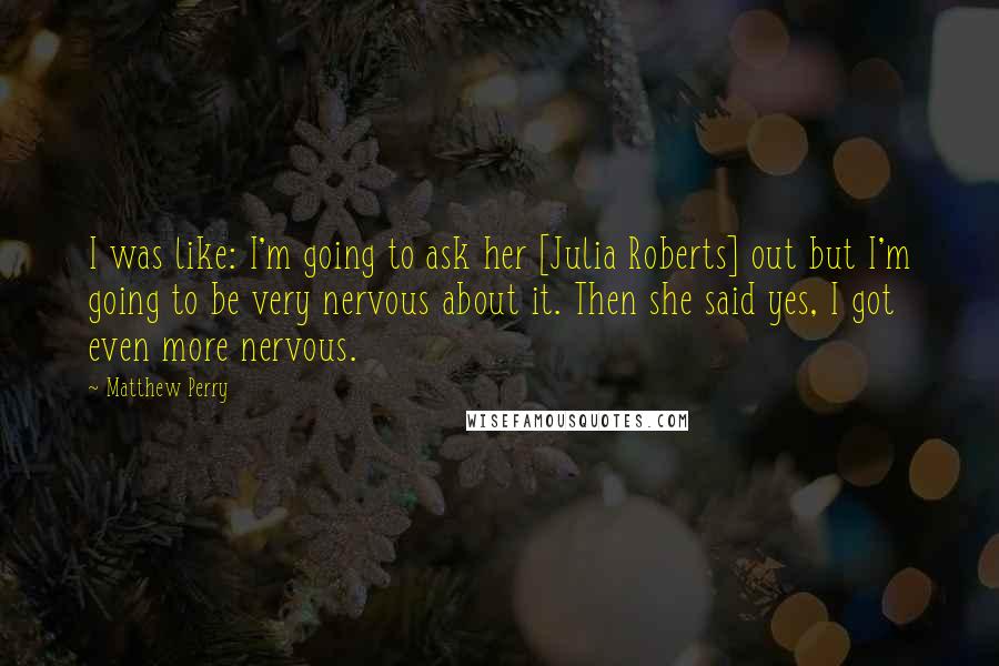 Matthew Perry Quotes: I was like: I'm going to ask her [Julia Roberts] out but I'm going to be very nervous about it. Then she said yes, I got even more nervous.