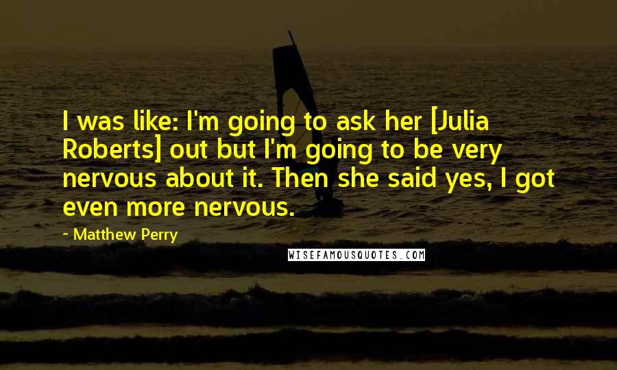 Matthew Perry Quotes: I was like: I'm going to ask her [Julia Roberts] out but I'm going to be very nervous about it. Then she said yes, I got even more nervous.