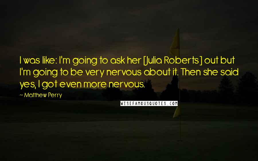 Matthew Perry Quotes: I was like: I'm going to ask her [Julia Roberts] out but I'm going to be very nervous about it. Then she said yes, I got even more nervous.