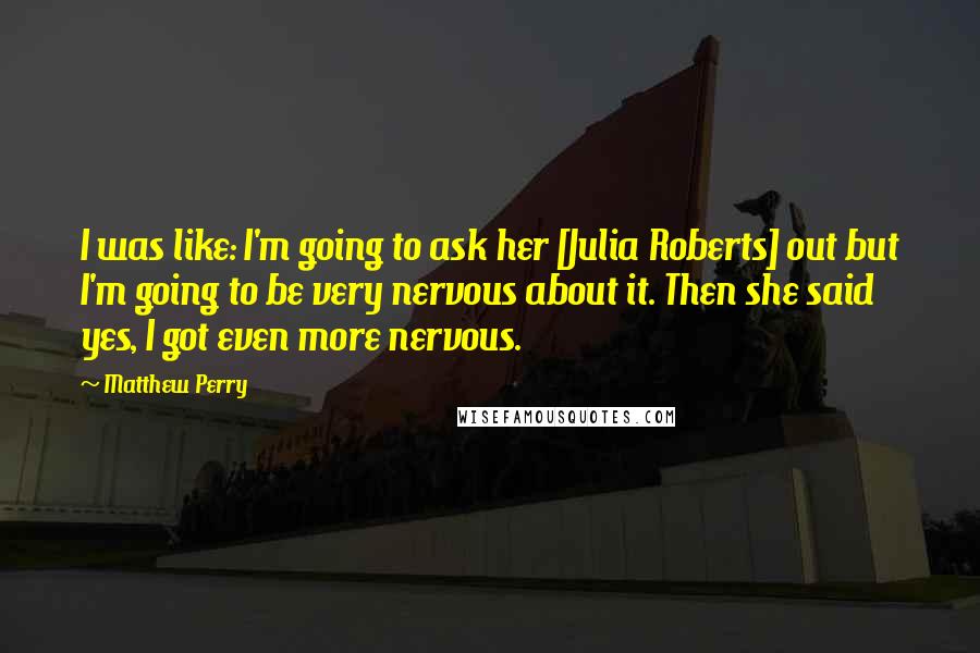 Matthew Perry Quotes: I was like: I'm going to ask her [Julia Roberts] out but I'm going to be very nervous about it. Then she said yes, I got even more nervous.