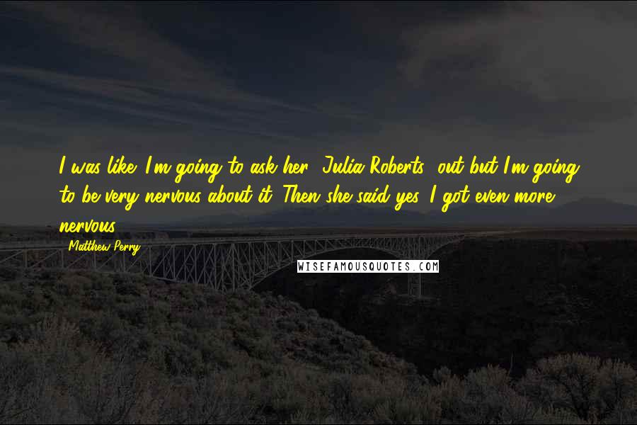 Matthew Perry Quotes: I was like: I'm going to ask her [Julia Roberts] out but I'm going to be very nervous about it. Then she said yes, I got even more nervous.