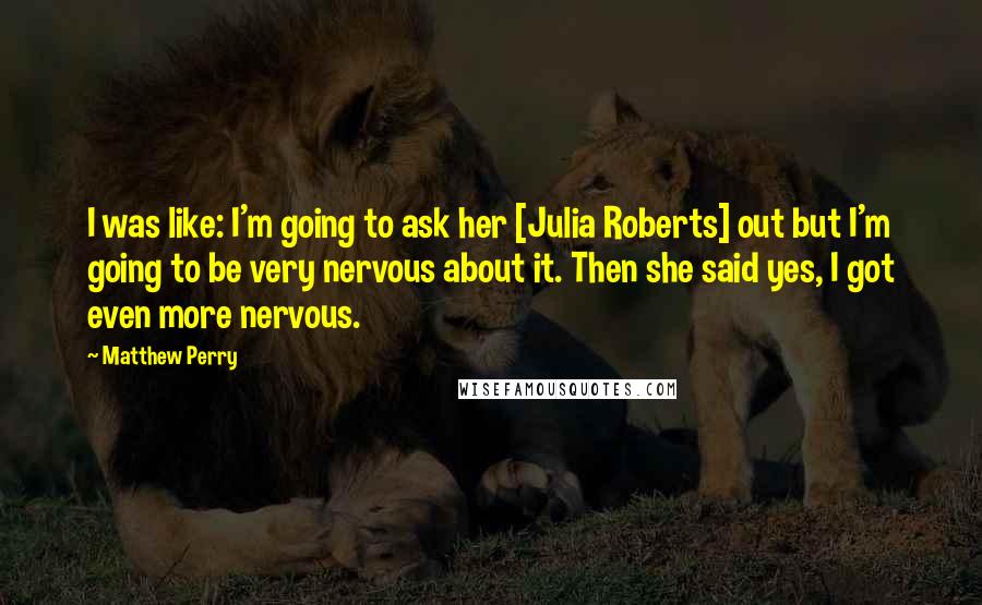 Matthew Perry Quotes: I was like: I'm going to ask her [Julia Roberts] out but I'm going to be very nervous about it. Then she said yes, I got even more nervous.