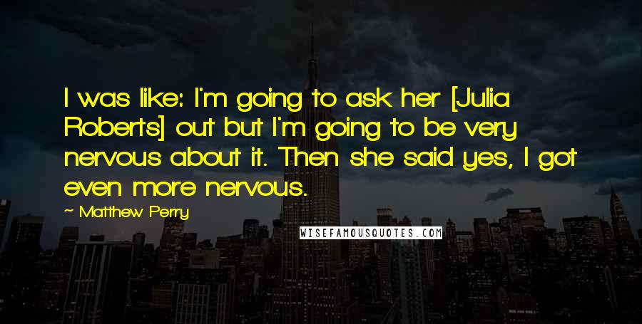 Matthew Perry Quotes: I was like: I'm going to ask her [Julia Roberts] out but I'm going to be very nervous about it. Then she said yes, I got even more nervous.