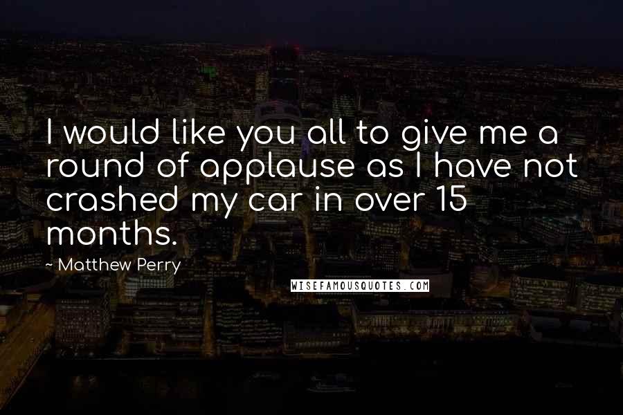 Matthew Perry Quotes: I would like you all to give me a round of applause as I have not crashed my car in over 15 months.