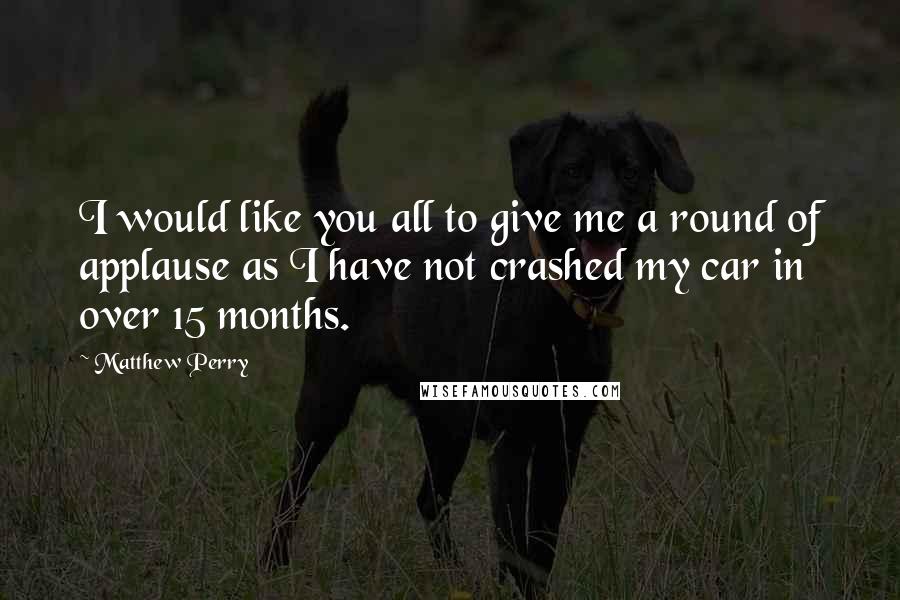 Matthew Perry Quotes: I would like you all to give me a round of applause as I have not crashed my car in over 15 months.