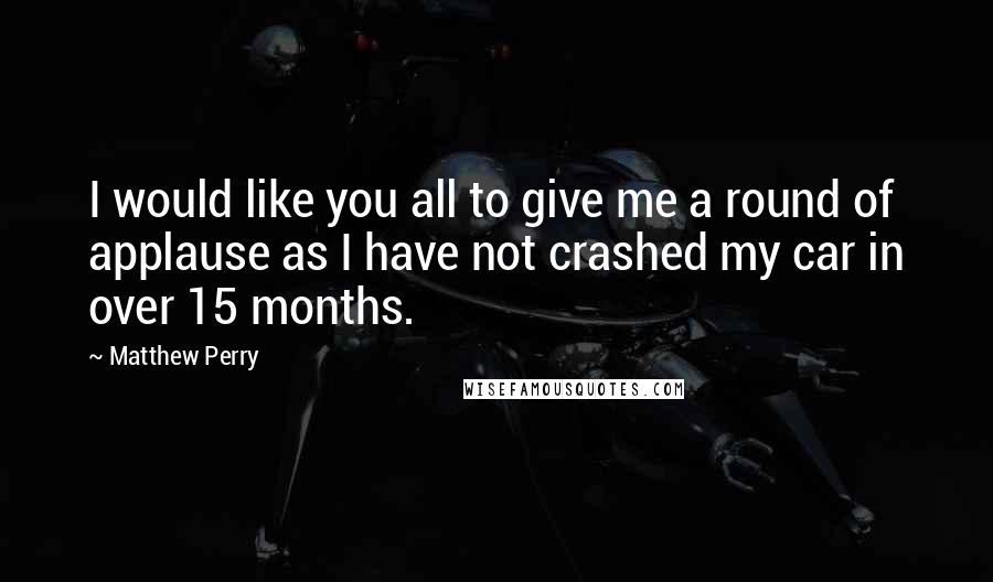 Matthew Perry Quotes: I would like you all to give me a round of applause as I have not crashed my car in over 15 months.