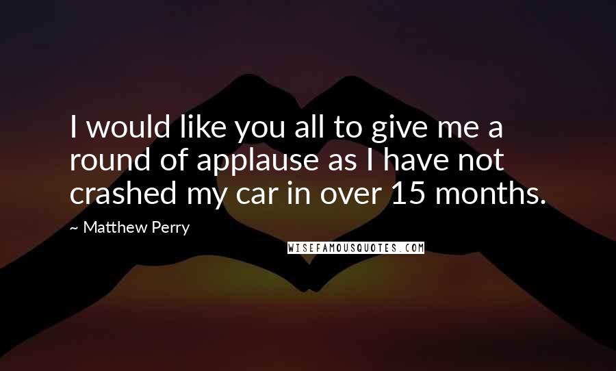 Matthew Perry Quotes: I would like you all to give me a round of applause as I have not crashed my car in over 15 months.