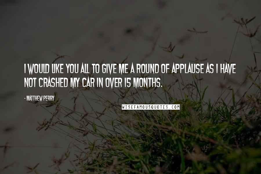 Matthew Perry Quotes: I would like you all to give me a round of applause as I have not crashed my car in over 15 months.