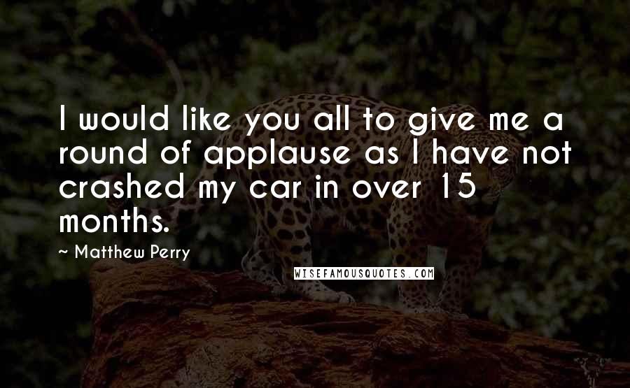 Matthew Perry Quotes: I would like you all to give me a round of applause as I have not crashed my car in over 15 months.