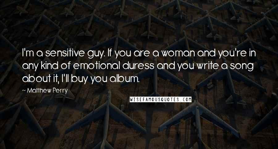 Matthew Perry Quotes: I'm a sensitive guy. If you are a woman and you're in any kind of emotional duress and you write a song about it, I'll buy you album.