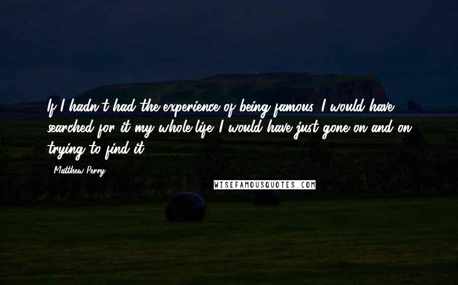 Matthew Perry Quotes: If I hadn't had the experience of being famous, I would have searched for it my whole life. I would have just gone on and on trying to find it.