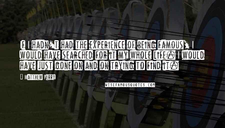 Matthew Perry Quotes: If I hadn't had the experience of being famous, I would have searched for it my whole life. I would have just gone on and on trying to find it.