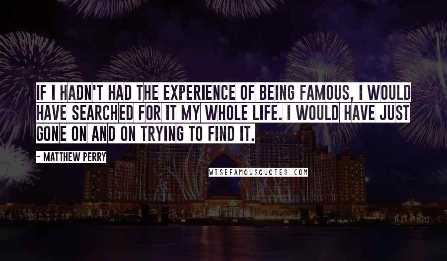 Matthew Perry Quotes: If I hadn't had the experience of being famous, I would have searched for it my whole life. I would have just gone on and on trying to find it.