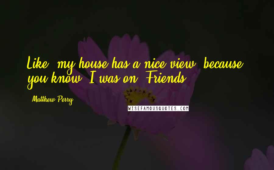 Matthew Perry Quotes: Like, my house has a nice view, because, you know, I was on 'Friends.'