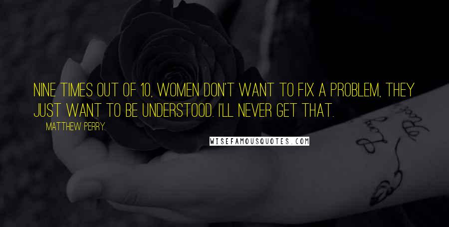 Matthew Perry Quotes: Nine times out of 10, women don't want to fix a problem, they just want to be understood. I'll never get that.