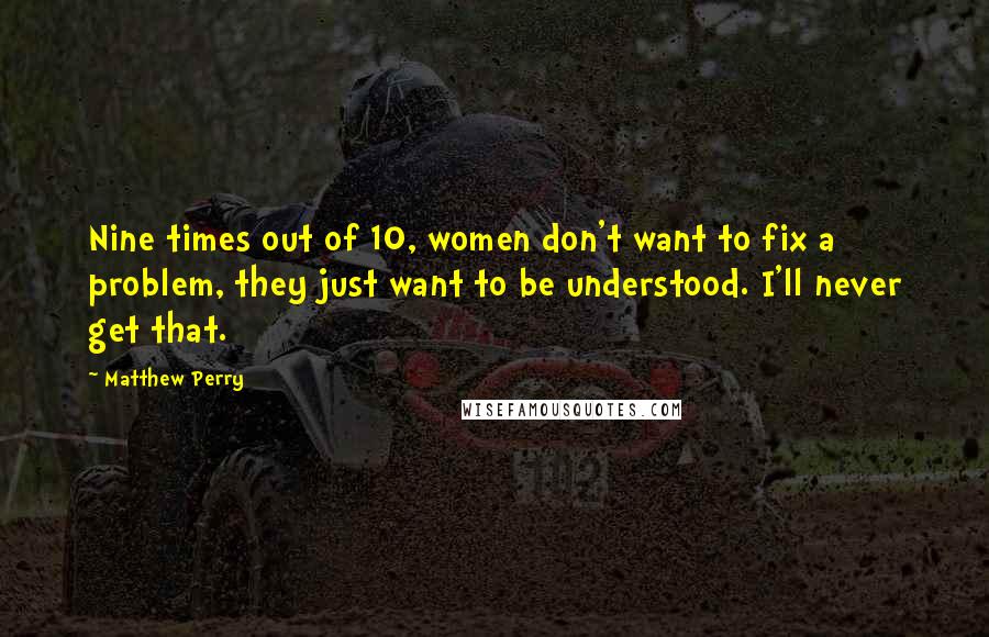 Matthew Perry Quotes: Nine times out of 10, women don't want to fix a problem, they just want to be understood. I'll never get that.