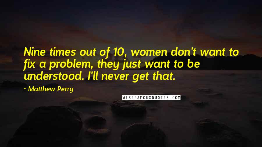 Matthew Perry Quotes: Nine times out of 10, women don't want to fix a problem, they just want to be understood. I'll never get that.