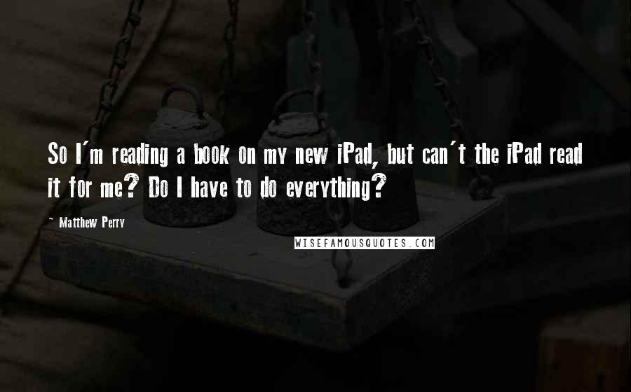 Matthew Perry Quotes: So I'm reading a book on my new iPad, but can't the iPad read it for me? Do I have to do everything?