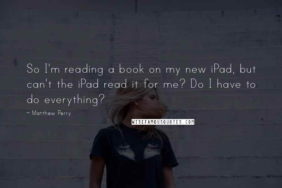 Matthew Perry Quotes: So I'm reading a book on my new iPad, but can't the iPad read it for me? Do I have to do everything?