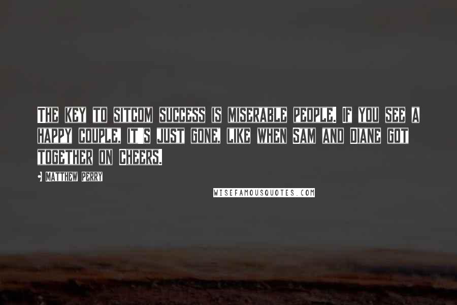 Matthew Perry Quotes: The key to sitcom success is miserable people. If you see a happy couple, it's just gone, like when Sam and Diane got together on Cheers.