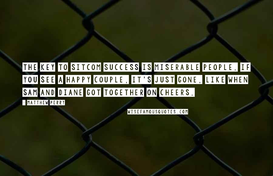 Matthew Perry Quotes: The key to sitcom success is miserable people. If you see a happy couple, it's just gone, like when Sam and Diane got together on Cheers.