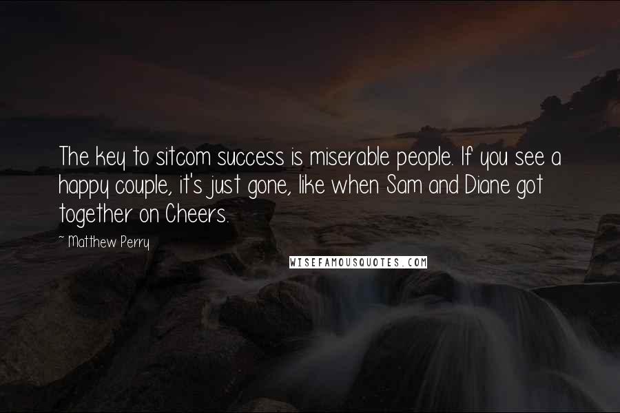 Matthew Perry Quotes: The key to sitcom success is miserable people. If you see a happy couple, it's just gone, like when Sam and Diane got together on Cheers.