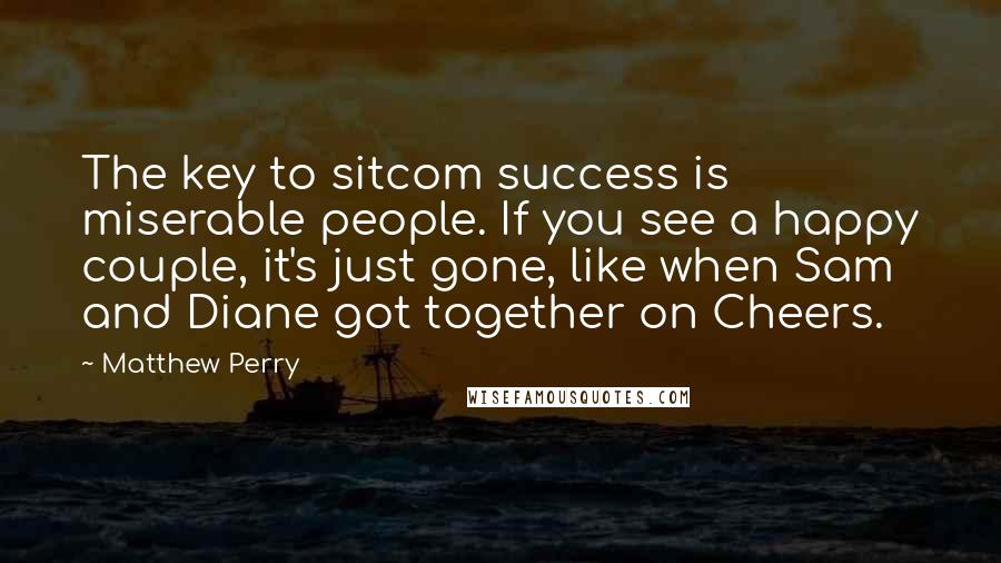 Matthew Perry Quotes: The key to sitcom success is miserable people. If you see a happy couple, it's just gone, like when Sam and Diane got together on Cheers.