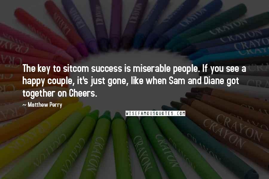 Matthew Perry Quotes: The key to sitcom success is miserable people. If you see a happy couple, it's just gone, like when Sam and Diane got together on Cheers.