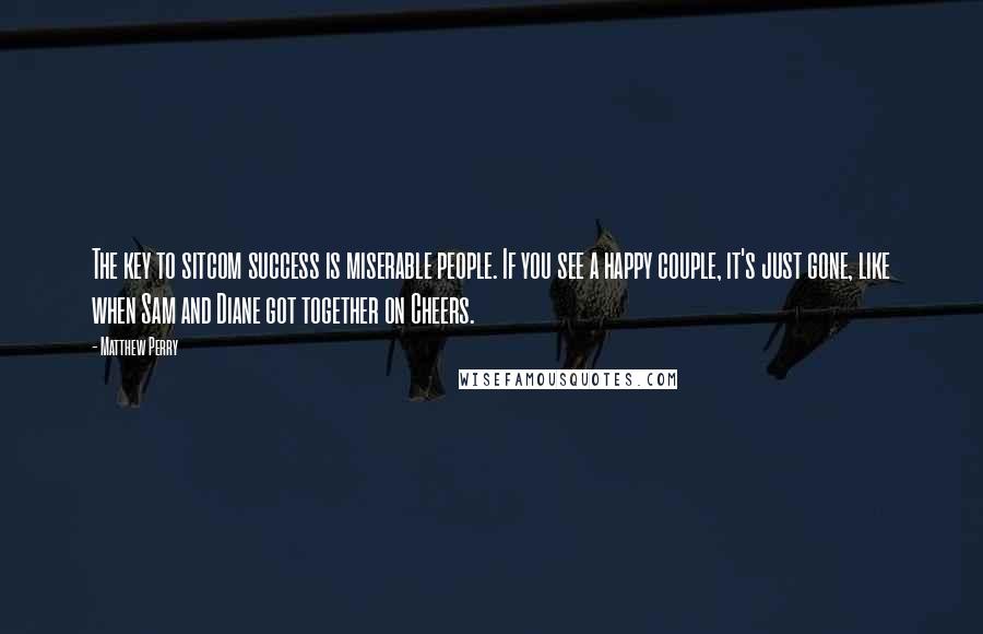 Matthew Perry Quotes: The key to sitcom success is miserable people. If you see a happy couple, it's just gone, like when Sam and Diane got together on Cheers.