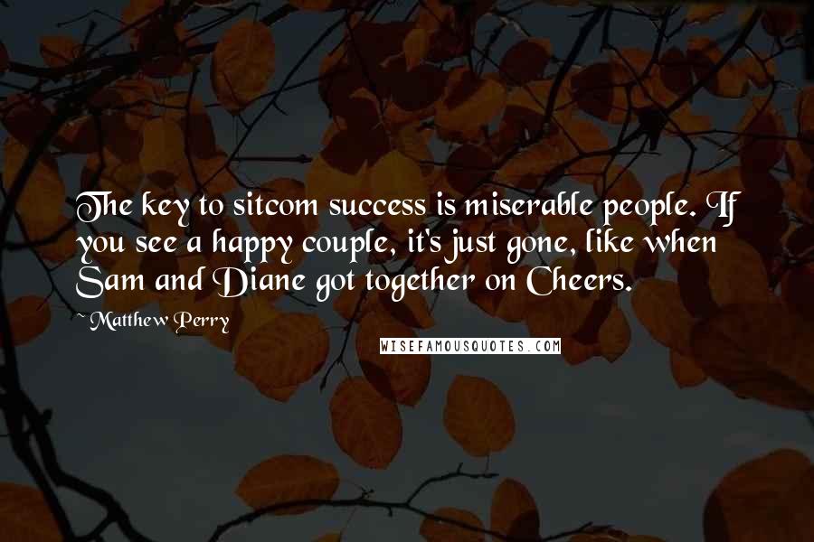 Matthew Perry Quotes: The key to sitcom success is miserable people. If you see a happy couple, it's just gone, like when Sam and Diane got together on Cheers.