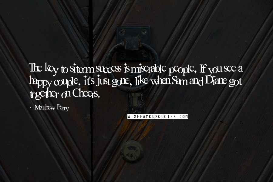 Matthew Perry Quotes: The key to sitcom success is miserable people. If you see a happy couple, it's just gone, like when Sam and Diane got together on Cheers.