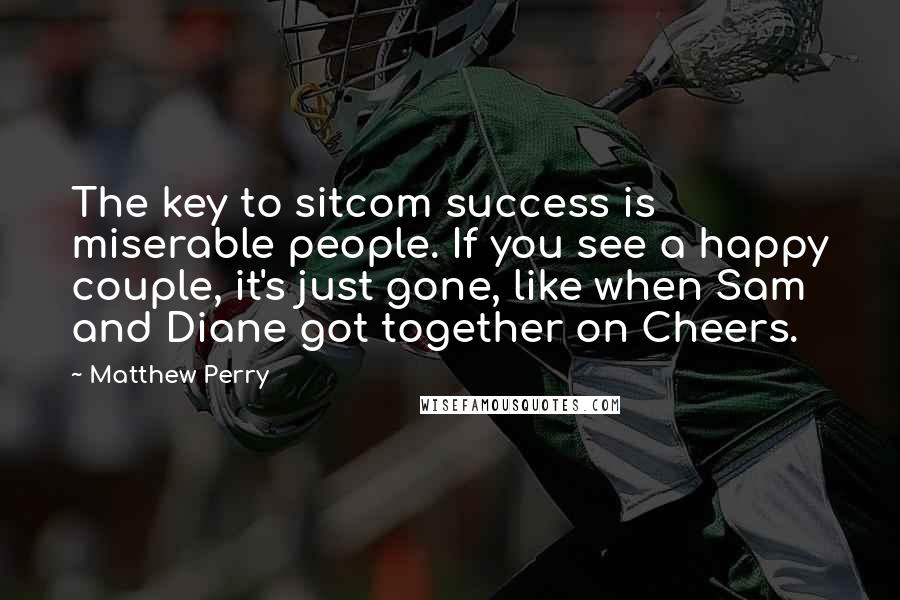 Matthew Perry Quotes: The key to sitcom success is miserable people. If you see a happy couple, it's just gone, like when Sam and Diane got together on Cheers.