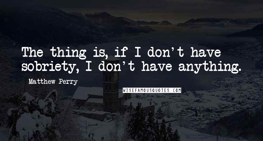 Matthew Perry Quotes: The thing is, if I don't have sobriety, I don't have anything.